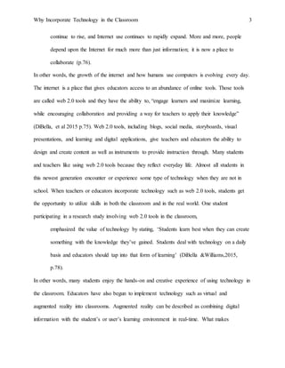 Why Incorporate Technology in the Classroom 3
continue to rise, and Internet use continues to rapidly expand. More and more, people
depend upon the Internet for much more than just information; it is now a place to
collaborate (p.76).
In other words, the growth of the internet and how humans use computers is evolving every day.
The internet is a place that gives educators access to an abundance of online tools. Those tools
are called web 2.0 tools and they have the ability to, “engage learners and maximize learning,
while encouraging collaboration and providing a way for teachers to apply their knowledge”
(DiBella, et al 2015 p.75). Web 2.0 tools, including blogs, social media, storyboards, visual
presentations, and learning and digital applications, give teachers and educators the ability to
design and create content as well as instruments to provide instruction through. Many students
and teachers like using web 2.0 tools because they reflect everyday life. Almost all students in
this newest generation encounter or experience some type of technology when they are not in
school. When teachers or educators incorporate technology such as web 2.0 tools, students get
the opportunity to utilize skills in both the classroom and in the real world. One student
participating in a research study involving web 2.0 tools in the classroom,
emphasized the value of technology by stating, ‘Students learn best when they can create
something with the knowledge they’ve gained. Students deal with technology on a daily
basis and educators should tap into that form of learning’ (DiBella &Williams,2015,
p.78).
In other words, many students enjoy the hands-on and creative experience of using technology in
the classroom. Educators have also begun to implement technology such as virtual and
augmented reality into classrooms. Augmented reality can be described as combining digital
information with the student’s or user’s learning environment in real-time. What makes
 