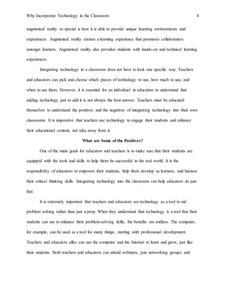 Why Incorporate Technology in the Classroom 4
augmented reality so special is how it is able to provide unique learning environments and
experiences. Augmented reality creates a learning experience that promotes collaboration
amongst learners. Augmented reality also provides students with hands-on and technical learning
experiences.
Integrating technology in a classroom does not have to look one specific way. Teachers
and educators can pick and choose which pieces of technology to use, how much to use, and
when to use them. However, it is essential for an individual in education to understand that
adding technology just to add it is not always the best answer. Teachers must be educated
themselves to understand the positives and the negatives of integrating technology into their own
classrooms. It is imperative that teachers use technology to engage their students and enhance
their educational content, not take away from it.
What are Some of the Positives?
One of the main goals for educators and teachers is to make sure that their students are
equipped with the tools and skills to help them be successful in the real world. It is the
responsibility of educators to empower their students, help them develop as learners, and harness
their critical thinking skills. Integrating technology into the classroom can help educators do just
that.
It is extremely important that teachers and educators see technology as a tool to aid
problem solving rather than just a prop. When they understand that technology is a tool that their
students can use to enhance their problem-solving skills, the benefits are endless. The computer,
for example, can be used as a tool for many things, starting with professional development.
Teachers and educators alike can use the computer and the Internet to learn and grow, just like
their students. Both teachers and educators can attend webinars, join networking groups, and
 