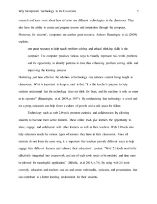 Why Incorporate Technology in the Classroom 5
research and learn more about how to better use different technologies in the classroom. They
also have the ability to create and prepare lessons and instruction through the computer.
Moreover, for students’, computers are another great resource. Authors Ranasinghe et al, (2009)
explains,
one great resource to help teach problem solving and critical thinking skills is the
computer. The computer provides various ways to visually represent real-world problems
and the opportunity to identify patterns in data, thus enhancing problem solving skills and
improving the learning process
Illustrating just how effective the addition of technology can enhance content being taught in
classrooms. What is important to keep in mind is that, “it is the teacher’s purpose to help
students understand that the technology does not think for them, and the machine is only as smart
as its operator” (Ranasinghe, et al, 2009, p. 1957). By emphasizing that technology is a tool and
not a prop, educators can help foster a culture of growth and a safe space for failure.
Technology such as web 2.0 tools promote curiosity and collaboration by allowing
students to become more active learners. These online tools give learners the opportunity to
share, engage, and collaborate with other learners as well as their teachers. Web 2.0 tools also
help educators reach the various types of learners they have in their classrooms. Since all
students do not learn the same way, it is important that teachers provide different ways to help
engage their different learners and enhance their educational content. “Web 2.0 tools need to be
effectively integrated into coursework and use of such tools needs to be modeled and time must
be allowed for meaningful application” (DiBella, et al 2015, p.76). By using web 2.0 tools
correctly, educators and teachers can use and create multimedia, podcasts, and presentations that
can contribute to a better learning environment for their students.
 