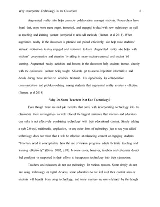 Why Incorporate Technology in the Classroom 6
Augmented reality also helps promote collaboration amongst students. Researchers have
found that, users were more eager, interested, and engaged to deal with new technology as well
as teaching and learning content compared to non-AR methods (Basten, et al 2014). When
augmented reality in the classroom is planned and paired effectively, can help raise students’
intrinsic motivation to stay engaged and motivated to learn. Augmented reality also helps with
students’ concentration and attention by aiding in more student-centered and student led
learning. Augmented reality activities and lessons in the classroom help students interact directly
with the educational content being taught. Students get to access important information and
details during these interactive activities firsthand. The opportunity for collaborative
communication and problem-solving among students that augmented reality creates is effective.
(Basten, et al 2014)
Why Do Some Teachers Not Use Technology?
Even though there are multiple benefits that come with incorporating technology into the
classroom, there are negatives as well. One of the biggest mistakes that teachers and educators
can make is not effectively combining technology with their educational content. Simply adding
a web 2.0 tool, multimedia application, or any other form of technology just to say you added
technology does not mean that it will be effective at enhancing content or engaging students.
“Teachers need to conceptualize how the use of various programs which facilitate teaching and
learning effectively” (Bitner 2002, p.97). In some cases, however, teachers and educators do not
feel confident or supported in their efforts to incorporate technology into their classrooms.
Teachers and educators do not use technology for various reasons. Some simply do not
like using technology or digital devices, some educators do not feel as if their content area or
students will benefit from using technology, and some teachers are overwhelmed by the thought
 