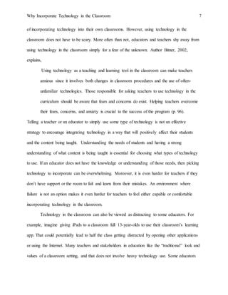 Why Incorporate Technology in the Classroom 7
of incorporating technology into their own classrooms. However, using technology in the
classroom does not have to be scary. More often than not, educators and teachers shy away from
using technology in the classroom simply for a fear of the unknown. Author Bitner, 2002,
explains,
Using technology as a teaching and learning tool in the classroom can make teachers
anxious since it involves both changes in classroom procedures and the use of often-
unfamiliar technologies. Those responsible for asking teachers to use technology in the
curriculum should be aware that fears and concerns do exist. Helping teachers overcome
their fears, concerns, and anxiety is crucial to the success of the program (p. 96).
Telling a teacher or an educator to simply use some type of technology is not an effective
strategy to encourage integrating technology in a way that will positively affect their students
and the content being taught. Understanding the needs of students and having a strong
understanding of what content is being taught is essential for choosing what types of technology
to use. If an educator does not have the knowledge or understanding of those needs, then picking
technology to incorporate can be overwhelming. Moreover, it is even harder for teachers if they
don’t have support or the room to fail and learn from their mistakes. An environment where
failure is not an option makes it even harder for teachers to feel either capable or comfortable
incorporating technology in the classroom.
Technology in the classroom can also be viewed as distracting to some educators. For
example, imagine giving iPads to a classroom full 13-year-olds to use their classroom’s learning
app. That could potentially lead to half the class getting distracted by opening other applications
or using the Internet. Many teachers and stakeholders in education like the “traditional” look and
values of a classroom setting, and that does not involve heavy technology use. Some educators
 