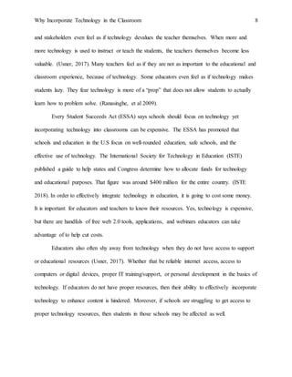 Why Incorporate Technology in the Classroom 8
and stakeholders even feel as if technology devalues the teacher themselves. When more and
more technology is used to instruct or teach the students, the teachers themselves become less
valuable. (Usner, 2017). Many teachers feel as if they are not as important to the educational and
classroom experience, because of technology. Some educators even feel as if technology makes
students lazy. They fear technology is more of a “prop” that does not allow students to actually
learn how to problem solve. (Ranasinghe, et al 2009).
Every Student Succeeds Act (ESSA) says schools should focus on technology yet
incorporating technology into classrooms can be expensive. The ESSA has promoted that
schools and education in the U.S focus on well-rounded education, safe schools, and the
effective use of technology. The International Society for Technology in Education (ISTE)
published a guide to help states and Congress determine how to allocate funds for technology
and educational purposes. That figure was around $400 million for the entire country. (ISTE
2018). In order to effectively integrate technology in education, it is going to cost some money.
It is important for educators and teachers to know their resources. Yes, technology is expensive,
but there are handfuls of free web 2.0 tools, applications, and webinars educators can take
advantage of to help cut costs.
Educators also often shy away from technology when they do not have access to support
or educational resources (Usner, 2017). Whether that be reliable internet access, access to
computers or digital devices, proper IT training/support, or personal development in the basics of
technology. If educators do not have proper resources, then their ability to effectively incorporate
technology to enhance content is hindered. Moreover, if schools are struggling to get access to
proper technology resources, then students in those schools may be affected as well.
 