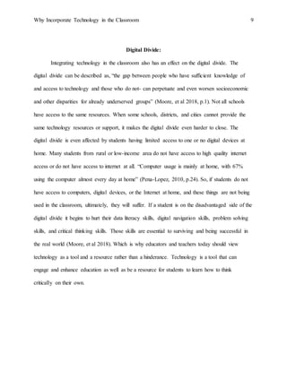 Why Incorporate Technology in the Classroom 9
Digital Divide:
Integrating technology in the classroom also has an effect on the digital divide. The
digital divide can be described as, “the gap between people who have sufficient knowledge of
and access to technology and those who do not- can perpetuate and even worsen socioeconomic
and other disparities for already underserved groups” (Moore, et al 2018, p.1). Not all schools
have access to the same resources. When some schools, districts, and cities cannot provide the
same technology resources or support, it makes the digital divide even harder to close. The
digital divide is even affected by students having limited access to one or no digital devices at
home. Many students from rural or low-income area do not have access to high quality internet
access or do not have access to internet at all. “Computer usage is mainly at home, with 67%
using the computer almost every day at home” (Pena-Lopez, 2010, p.24). So, if students do not
have access to computers, digital devices, or the Internet at home, and these things are not being
used in the classroom, ultimately, they will suffer. If a student is on the disadvantaged side of the
digital divide it begins to hurt their data literacy skills, digital navigation skills, problem solving
skills, and critical thinking skills. Those skills are essential to surviving and being successful in
the real world (Moore, et al 2018). Which is why educators and teachers today should view
technology as a tool and a resource rather than a hinderance. Technology is a tool that can
engage and enhance education as well as be a resource for students to learn how to think
critically on their own.
 
