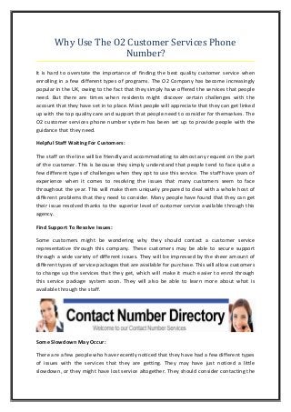 Why Use The O2 Customer Services Phone
Number?
It is hard to overstate the importance of finding the best quality customer service when
enrolling in a few different types of programs. The O2 Company has become increasingly
popular in the UK, owing to the fact that they simply have offered the services that people
need. But there are times when residents might discover certain challenges with the
account that they have set in to place. Most people will appreciate that they can get linked
up with the top quality care and support that people need to consider for themselves. The
O2 customer services phone number system has been set up to provide people with the
guidance that they need.
Helpful Staff Waiting For Customers:
The staff on the line will be friendly and accommodating to almost any request on the part
of the customer. This is because they simply understand that people tend to face quite a
few different types of challenges when they opt to use this service. The staff have years of
experience when it comes to resolving the issues that many customers seem to face
throughout the year. This will make them uniquely prepared to deal with a whole host of
different problems that they need to consider. Many people have found that they can get
their issue resolved thanks to the superior level of customer service available through this
agency.
Find Support To Resolve Issues:
Some customers might be wondering why they should contact a customer service
representative through this company. These customers may be able to secure support
through a wide variety of different issues. They will be impressed by the sheer amount of
different types of service packages that are available for purchase. This will allow customers
to change up the services that they get, which will make it much easier to enrol through
this service package system soon. They will also be able to learn more about what is
available through the staff.

Some Slowdown May Occur:
There are a few people who have recently noticed that they have had a few different types
of issues with the services that they are getting. They may have just noticed a little
slowdown, or they might have lost service altogether. They should consider contacting the

 