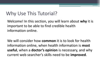 Why Use This Tutorial?
Welcome! In this section, you will learn about why it is
important to be able to find credible health
information online.
We will consider how common it is to look for health
information online, when health information is most
useful, when a doctor’s opinion is necessary, and why
current web searcher’s skills need to be improved.
 