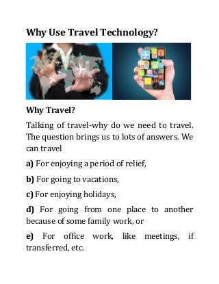 Why Use Travel Technology?
Why Travel?
Talking of travel-why do we need to travel.
The question brings us to lots of answers. We
can travel
a) For enjoying a period of relief,
b) For going to vacations,
c) For enjoying holidays,
d) For going from one place to another
because of some family work, or
e) For office work, like meetings, if
transferred, etc.
 
