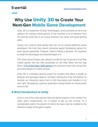 sales@expertappdevs.com
Why Use Unity 3D to Create Your
Next-Gen Mobile Game Development
Unity 3D is a trademark of Unity Technologies, which provides an all-in-one
platform for making mobile games. It has received a lot of attention from
the gaming world due to its unique features, low costs, and great gaming
skills.
Using it as a tool to build games that can run on several platforms saves
developers the time they would otherwise spend developing games for
each device separately. However, before making a decision, it's important
to weigh its advantages and disadvantages of it.
The Unity Game Engine was utilized to build the top 34 percent of all free
mobile games that are now accessible on the Play Store and the App
Store. 71% of the finest 1000 games ever produced were built using Unity
and were played on mobile devices.
Unity 3D is a fantastic gaming engine for creators that offers a wealth of
features and gameplay options. Consider utilizing the Unity 3D platform to
develop an interactive game that is both fascinating and excellent in its
own right. Developing a gaming application will get easier as virtual worlds
come to life.
A Brief Introduction to Unity
Unity is one of the most popular high-end game engines on the market. For
video game programmers, it's a breeze to get up and running. To a
considerable extent, the growth of Unity's fan base may be credited to the
attractive design of the game engine.
1
 