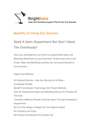 Benefits of Using Our Services

Need A Sales Department But Don’t Need
The Overheads?

Have you calculated the true cost of an experienced Sales and
Marketing Department to your Business? Outsourcing some or all
of your Sales and Marketing activities can have great benefits to
your business.


Highly Cost Effective

On Demand Service – Use Our Services As & When –
Completely Flexible
Benefit From Modern Technology And Proven Methods
Gain An Experienced Sales and Marketing Set-Up At A Fraction Of
The Cost
Eliminate Indifferent Results That Can Occur Through Complacent
Departments
No Full Time Wage or Wages On Your Balance Sheet
No Company Car Costs
No Pension Contributions No Holiday Pay
 