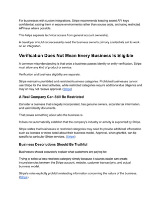 For businesses with custom integrations, Stripe recommends keeping secret API keys
confidential, storing them in secure environments rather than source code, and using restricted
API keys where possible.
This helps separate technical access from general account ownership.
A developer should not necessarily need the business owner's primary credentials just to work
on an integration.
Verification Does Not Mean Every Business Is Eligible
A common misunderstanding is that once a business passes identity or entity verification, Stripe
must allow any kind of product or service.
Verification and business eligibility are separate.
Stripe maintains prohibited and restricted-business categories. Prohibited businesses cannot
use Stripe for the listed activities, while restricted categories require additional due diligence and
may or may not receive approval. (Stripe)
A Real Company Can Still Be Restricted
Consider a business that is legally incorporated, has genuine owners, accurate tax information,
and valid identity documents.
That proves something about who the business is.
It does not automatically establish that the company's industry or activity is supported by Stripe.
Stripe states that businesses in restricted categories may need to provide additional information
such as licenses or more detail about their business model. Approval, when granted, can be
specific to particular Stripe services. (Stripe)
Business Descriptions Should Be Truthful
Businesses should accurately explain what customers are paying for.
Trying to select a less restricted category simply because it sounds easier can create
inconsistencies between the Stripe account, website, customer transactions, and actual
business model.
Stripe's rules explicitly prohibit misleading information concerning the nature of the business.
(Stripe)
 