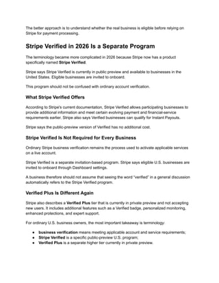 The better approach is to understand whether the real business is eligible before relying on
Stripe for payment processing.
Stripe Verified in 2026 Is a Separate Program
The terminology became more complicated in 2026 because Stripe now has a product
specifically named Stripe Verified.
Stripe says Stripe Verified is currently in public preview and available to businesses in the
United States. Eligible businesses are invited to onboard.
This program should not be confused with ordinary account verification.
What Stripe Verified Offers
According to Stripe's current documentation, Stripe Verified allows participating businesses to
provide additional information and meet certain evolving payment and financial-service
requirements earlier. Stripe also says Verified businesses can qualify for Instant Payouts.
Stripe says the public-preview version of Verified has no additional cost.
Stripe Verified Is Not Required for Every Business
Ordinary Stripe business verification remains the process used to activate applicable services
on a live account.
Stripe Verified is a separate invitation-based program. Stripe says eligible U.S. businesses are
invited to onboard through Dashboard settings.
A business therefore should not assume that seeing the word “verified” in a general discussion
automatically refers to the Stripe Verified program.
Verified Plus Is Different Again
Stripe also describes a Verified Plus tier that is currently in private preview and not accepting
new users. It includes additional features such as a Verified badge, personalized monitoring,
enhanced protections, and expert support.
For ordinary U.S. business owners, the most important takeaway is terminology:
●​ business verification means meeting applicable account and service requirements;
●​ Stripe Verified is a specific public-preview U.S. program;
●​ Verified Plus is a separate higher tier currently in private preview.
 