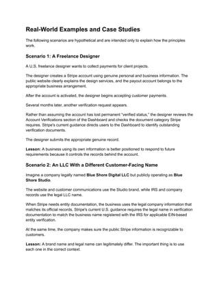 Real-World Examples and Case Studies
The following scenarios are hypothetical and are intended only to explain how the principles
work.
Scenario 1: A Freelance Designer
A U.S. freelance designer wants to collect payments for client projects.
The designer creates a Stripe account using genuine personal and business information. The
public website clearly explains the design services, and the payout account belongs to the
appropriate business arrangement.
After the account is activated, the designer begins accepting customer payments.
Several months later, another verification request appears.
Rather than assuming the account has lost permanent “verified status,” the designer reviews the
Account Verifications section of the Dashboard and checks the document category Stripe
requires. Stripe's current guidance directs users to the Dashboard to identify outstanding
verification documents.
The designer submits the appropriate genuine record.
Lesson: A business using its own information is better positioned to respond to future
requirements because it controls the records behind the account.
Scenario 2: An LLC With a Different Customer-Facing Name
Imagine a company legally named Blue Shore Digital LLC but publicly operating as Blue
Shore Studio.
The website and customer communications use the Studio brand, while IRS and company
records use the legal LLC name.
When Stripe needs entity documentation, the business uses the legal company information that
matches its official records. Stripe's current U.S. guidance requires the legal name in verification
documentation to match the business name registered with the IRS for applicable EIN-based
entity verification.
At the same time, the company makes sure the public Stripe information is recognizable to
customers.
Lesson: A brand name and legal name can legitimately differ. The important thing is to use
each one in the correct context.
 