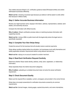 This matters because Stripe's U.S. verification guidance treats EIN-based entities and certain
SSN-based businesses differently.
Watch out for: choosing a business type because you believe it will be easier to verify rather
than because it reflects reality.
Step 2: Gather Accurate Business Information
Review your legal business name, taxpayer information, address, representative, website, bank
details, and ownership structure.
Compare the information with official records.
Why it matters: Stripe's verification process relies on matching business information with
supporting records.
Watch out for: mixing a DBA or public brand with the legal entity where the legal name is
specifically requested.
Step 3: Complete Your Own Stripe Setup
Create the account for the business that will actually receive customer payments.
Stripe allows sandbox testing before live activation, but businesses must verify themselves and
satisfy applicable activation requirements before using relevant services live.
Watch out for: relying on an account created for another merchant.
Step 4: Read Each Verification Request Carefully
Determine whether Stripe needs identity, address, entity, bank, registration, or relationship
information.
Stripe separates these into distinct document categories.
Why it matters: uploading an unrelated document does not solve the actual verification
requirement.
Step 5: Check Document Quality
Make sure the required file is readable, current, uncropped, and provided in the correct format.
Stripe does not accept screenshots for verification documents covered by its common
requirements.
Watch out for: blurred images, missing pages, expired documents, and name mismatches.
 
