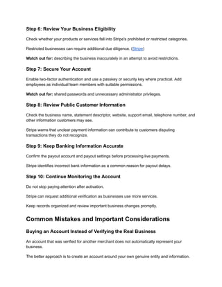 Step 6: Review Your Business Eligibility
Check whether your products or services fall into Stripe's prohibited or restricted categories.
Restricted businesses can require additional due diligence. (Stripe)
Watch out for: describing the business inaccurately in an attempt to avoid restrictions.
Step 7: Secure Your Account
Enable two-factor authentication and use a passkey or security key where practical. Add
employees as individual team members with suitable permissions.
Watch out for: shared passwords and unnecessary administrator privileges.
Step 8: Review Public Customer Information
Check the business name, statement descriptor, website, support email, telephone number, and
other information customers may see.
Stripe warns that unclear payment information can contribute to customers disputing
transactions they do not recognize.
Step 9: Keep Banking Information Accurate
Confirm the payout account and payout settings before processing live payments.
Stripe identifies incorrect bank information as a common reason for payout delays.
Step 10: Continue Monitoring the Account
Do not stop paying attention after activation.
Stripe can request additional verification as businesses use more services.
Keep records organized and review important business changes promptly.
Common Mistakes and Important Considerations
Buying an Account Instead of Verifying the Real Business
An account that was verified for another merchant does not automatically represent your
business.
The better approach is to create an account around your own genuine entity and information.
 