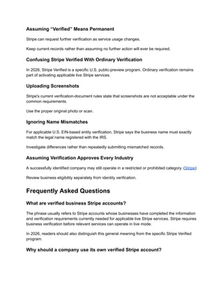 Assuming “Verified” Means Permanent
Stripe can request further verification as service usage changes.
Keep current records rather than assuming no further action will ever be required.
Confusing Stripe Verified With Ordinary Verification
In 2026, Stripe Verified is a specific U.S. public-preview program. Ordinary verification remains
part of activating applicable live Stripe services.
Uploading Screenshots
Stripe's current verification-document rules state that screenshots are not acceptable under the
common requirements.
Use the proper original photo or scan.
Ignoring Name Mismatches
For applicable U.S. EIN-based entity verification, Stripe says the business name must exactly
match the legal name registered with the IRS.
Investigate differences rather than repeatedly submitting mismatched records.
Assuming Verification Approves Every Industry
A successfully identified company may still operate in a restricted or prohibited category. (Stripe)
Review business eligibility separately from identity verification.
Frequently Asked Questions
What are verified business Stripe accounts?
The phrase usually refers to Stripe accounts whose businesses have completed the information
and verification requirements currently needed for applicable live Stripe services. Stripe requires
business verification before relevant services can operate in live mode.
In 2026, readers should also distinguish this general meaning from the specific Stripe Verified
program.
Why should a company use its own verified Stripe account?
 