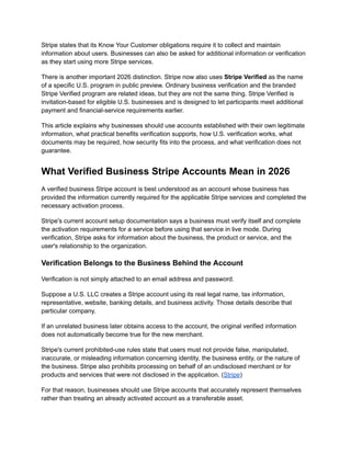 Stripe states that its Know Your Customer obligations require it to collect and maintain
information about users. Businesses can also be asked for additional information or verification
as they start using more Stripe services.
There is another important 2026 distinction. Stripe now also uses Stripe Verified as the name
of a specific U.S. program in public preview. Ordinary business verification and the branded
Stripe Verified program are related ideas, but they are not the same thing. Stripe Verified is
invitation-based for eligible U.S. businesses and is designed to let participants meet additional
payment and financial-service requirements earlier.
This article explains why businesses should use accounts established with their own legitimate
information, what practical benefits verification supports, how U.S. verification works, what
documents may be required, how security fits into the process, and what verification does not
guarantee.
What Verified Business Stripe Accounts Mean in 2026
A verified business Stripe account is best understood as an account whose business has
provided the information currently required for the applicable Stripe services and completed the
necessary activation process.
Stripe's current account setup documentation says a business must verify itself and complete
the activation requirements for a service before using that service in live mode. During
verification, Stripe asks for information about the business, the product or service, and the
user's relationship to the organization.
Verification Belongs to the Business Behind the Account
Verification is not simply attached to an email address and password.
Suppose a U.S. LLC creates a Stripe account using its real legal name, tax information,
representative, website, banking details, and business activity. Those details describe that
particular company.
If an unrelated business later obtains access to the account, the original verified information
does not automatically become true for the new merchant.
Stripe's current prohibited-use rules state that users must not provide false, manipulated,
inaccurate, or misleading information concerning identity, the business entity, or the nature of
the business. Stripe also prohibits processing on behalf of an undisclosed merchant or for
products and services that were not disclosed in the application. (Stripe)
For that reason, businesses should use Stripe accounts that accurately represent themselves
rather than treating an already activated account as a transferable asset.
 