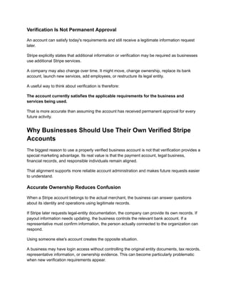 Verification Is Not Permanent Approval
An account can satisfy today's requirements and still receive a legitimate information request
later.
Stripe explicitly states that additional information or verification may be required as businesses
use additional Stripe services.
A company may also change over time. It might move, change ownership, replace its bank
account, launch new services, add employees, or restructure its legal entity.
A useful way to think about verification is therefore:
The account currently satisfies the applicable requirements for the business and
services being used.
That is more accurate than assuming the account has received permanent approval for every
future activity.
Why Businesses Should Use Their Own Verified Stripe
Accounts
The biggest reason to use a properly verified business account is not that verification provides a
special marketing advantage. Its real value is that the payment account, legal business,
financial records, and responsible individuals remain aligned.
That alignment supports more reliable account administration and makes future requests easier
to understand.
Accurate Ownership Reduces Confusion
When a Stripe account belongs to the actual merchant, the business can answer questions
about its identity and operations using legitimate records.
If Stripe later requests legal-entity documentation, the company can provide its own records. If
payout information needs updating, the business controls the relevant bank account. If a
representative must confirm information, the person actually connected to the organization can
respond.
Using someone else's account creates the opposite situation.
A business may have login access without controlling the original entity documents, tax records,
representative information, or ownership evidence. This can become particularly problematic
when new verification requirements appear.
 