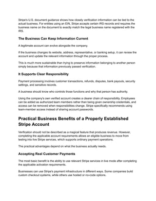 Stripe's U.S. document guidance shows how closely verification information can be tied to the
actual business. For entities using an EIN, Stripe accepts certain IRS records and requires the
business name on the document to exactly match the legal business name registered with the
IRS.
The Business Can Keep Information Current
A legitimate account can evolve alongside the company.
If the business changes its website, address, representative, or banking setup, it can review the
account and update the relevant information through the proper process.
This is much more sustainable than trying to preserve information belonging to another person
simply because that information previously passed verification.
It Supports Clear Responsibility
Payment processing involves customer transactions, refunds, disputes, bank payouts, security
settings, and sensitive records.
A business should know who controls those functions and why that person has authority.
Using the company's own verified account creates a clearer chain of responsibility. Employees
can be added as authorized team members rather than being given ownership credentials, and
access can be removed when responsibilities change. Stripe specifically recommends using
team-member access instead of sharing account passwords.
Practical Business Benefits of a Properly Established
Stripe Account
Verification should not be described as a magical feature that produces revenue. However,
completing the applicable account requirements allows an eligible business to move from
testing into live Stripe services, which supports ordinary payment operations.
The practical advantages depend on what the business actually needs.
Accepting Real Customer Payments
The most basic benefit is the ability to use relevant Stripe services in live mode after completing
the applicable activation requirements.
Businesses can use Stripe's payment infrastructure in different ways. Some companies build
custom checkout systems, while others use hosted or no-code options.
 