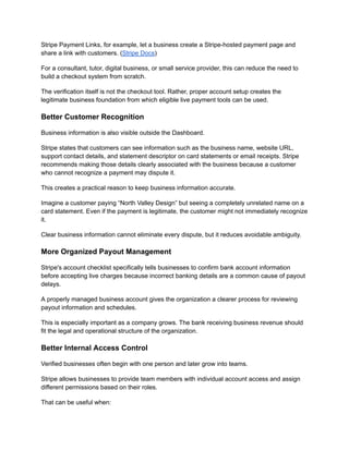 Stripe Payment Links, for example, let a business create a Stripe-hosted payment page and
share a link with customers. (Stripe Docs)
For a consultant, tutor, digital business, or small service provider, this can reduce the need to
build a checkout system from scratch.
The verification itself is not the checkout tool. Rather, proper account setup creates the
legitimate business foundation from which eligible live payment tools can be used.
Better Customer Recognition
Business information is also visible outside the Dashboard.
Stripe states that customers can see information such as the business name, website URL,
support contact details, and statement descriptor on card statements or email receipts. Stripe
recommends making those details clearly associated with the business because a customer
who cannot recognize a payment may dispute it.
This creates a practical reason to keep business information accurate.
Imagine a customer paying “North Valley Design” but seeing a completely unrelated name on a
card statement. Even if the payment is legitimate, the customer might not immediately recognize
it.
Clear business information cannot eliminate every dispute, but it reduces avoidable ambiguity.
More Organized Payout Management
Stripe's account checklist specifically tells businesses to confirm bank account information
before accepting live charges because incorrect banking details are a common cause of payout
delays.
A properly managed business account gives the organization a clearer process for reviewing
payout information and schedules.
This is especially important as a company grows. The bank receiving business revenue should
fit the legal and operational structure of the organization.
Better Internal Access Control
Verified businesses often begin with one person and later grow into teams.
Stripe allows businesses to provide team members with individual account access and assign
different permissions based on their roles.
That can be useful when:
 