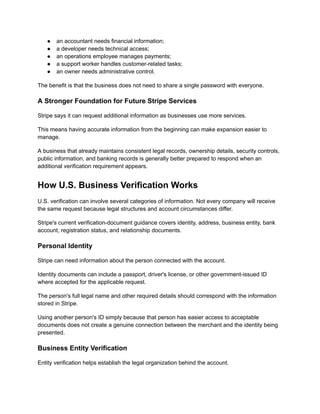 ●​ an accountant needs financial information;
●​ a developer needs technical access;
●​ an operations employee manages payments;
●​ a support worker handles customer-related tasks;
●​ an owner needs administrative control.
The benefit is that the business does not need to share a single password with everyone.
A Stronger Foundation for Future Stripe Services
Stripe says it can request additional information as businesses use more services.
This means having accurate information from the beginning can make expansion easier to
manage.
A business that already maintains consistent legal records, ownership details, security controls,
public information, and banking records is generally better prepared to respond when an
additional verification requirement appears.
How U.S. Business Verification Works
U.S. verification can involve several categories of information. Not every company will receive
the same request because legal structures and account circumstances differ.
Stripe's current verification-document guidance covers identity, address, business entity, bank
account, registration status, and relationship documents.
Personal Identity
Stripe can need information about the person connected with the account.
Identity documents can include a passport, driver's license, or other government-issued ID
where accepted for the applicable request.
The person's full legal name and other required details should correspond with the information
stored in Stripe.
Using another person's ID simply because that person has easier access to acceptable
documents does not create a genuine connection between the merchant and the identity being
presented.
Business Entity Verification
Entity verification helps establish the legal organization behind the account.
 