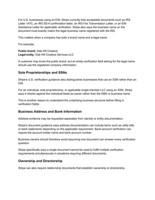 For U.S. businesses using an EIN, Stripe currently lists acceptable documents such as IRS
Letter 147C, an IRS SS-4 confirmation letter, an IRS Fax Transmission Letter, or an EIN
Assistance Letter for applicable verification. Stripe also says the business name on the
document must exactly match the legal business name registered with the IRS.
This matters when a company has both a brand name and a legal name.
For example:
Public brand: Oak Hill Creative​
Legal entity: Oak Hill Creative Services LLC
A customer may know the public brand, but an entity-verification field asking for the legal name
should use the registered company information.
Sole Proprietorships and SSNs
Stripe's U.S. verification guidance also distinguishes businesses that use an SSN rather than an
EIN.
For an individual, sole proprietorship, or applicable single-member LLC using an SSN, Stripe
says it checks against the individual listed as owner rather than the DBA or business name.
This is another reason to understand the underlying business structure before filling in
verification fields.
Business Address and Bank Information
Address evidence may be requested separately from identity or entity documentation.
Stripe's document guidance says address documentation can include items such as utility bills
or bank statements depending on the applicable requirement. Bank-account verification can
require the account holder name and bank account number.
Business owners should therefore avoid assuming one document can answer every verification
question.
Stripe specifically says a single document cannot be used to fulfill multiple verification
requirements simultaneously in situations requiring different documents.
Ownership and Directorship
Stripe can also require relationship documents that establish ownership or directorship.
 