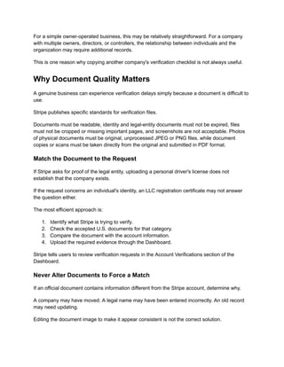 For a simple owner-operated business, this may be relatively straightforward. For a company
with multiple owners, directors, or controllers, the relationship between individuals and the
organization may require additional records.
This is one reason why copying another company's verification checklist is not always useful.
Why Document Quality Matters
A genuine business can experience verification delays simply because a document is difficult to
use.
Stripe publishes specific standards for verification files.
Documents must be readable, identity and legal-entity documents must not be expired, files
must not be cropped or missing important pages, and screenshots are not acceptable. Photos
of physical documents must be original, unprocessed JPEG or PNG files, while document
copies or scans must be taken directly from the original and submitted in PDF format.
Match the Document to the Request
If Stripe asks for proof of the legal entity, uploading a personal driver's license does not
establish that the company exists.
If the request concerns an individual's identity, an LLC registration certificate may not answer
the question either.
The most efficient approach is:
1.​ Identify what Stripe is trying to verify.
2.​ Check the accepted U.S. documents for that category.
3.​ Compare the document with the account information.
4.​ Upload the required evidence through the Dashboard.
Stripe tells users to review verification requests in the Account Verifications section of the
Dashboard.
Never Alter Documents to Force a Match
If an official document contains information different from the Stripe account, determine why.
A company may have moved. A legal name may have been entered incorrectly. An old record
may need updating.
Editing the document image to make it appear consistent is not the correct solution.
 