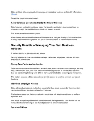 Stripe prohibits false, manipulated, inaccurate, or misleading business and identity information.
(Stripe)
Correct the genuine records instead.
Keep Sensitive Documents Inside the Proper Process
Stripe's current verification guidance states that sensitive verification documents should be
uploaded through the Dashboard and should not be sent by email.
This is also a useful anti-phishing habit.
When dealing with sensitive business or identity records, navigate directly to Stripe rather than
trusting unexpected messages that ask you to send documents or credentials elsewhere.
Security Benefits of Managing Your Own Business
Account
A verified account is not automatically secure.
Security depends on how the business manages credentials, employees, devices, API keys,
and account permissions.
Strong Two-Factor Authentication
Stripe recommends enabling two-factor authentication and currently supports passkeys, security
keys, authenticator apps, and SMS. Stripe recommends passkeys or security keys because
they are resistant to phishing, while SMS is more vulnerable to SIM-swapping and interception.
This matters because a Stripe account may provide access to sensitive payment and payout
functions.
Individual Employee Access
Stripe advises businesses to invite other users rather than share passwords. Team members
can receive different permissions based on their roles.
The business owner can therefore maintain control while still allowing employees to perform
legitimate work.
This model is especially useful when someone leaves the organization. Their access can be
removed instead of allowing an old shared password to remain in circulation.
Secure API Keys
 