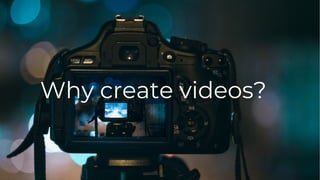 Why create videos?
 