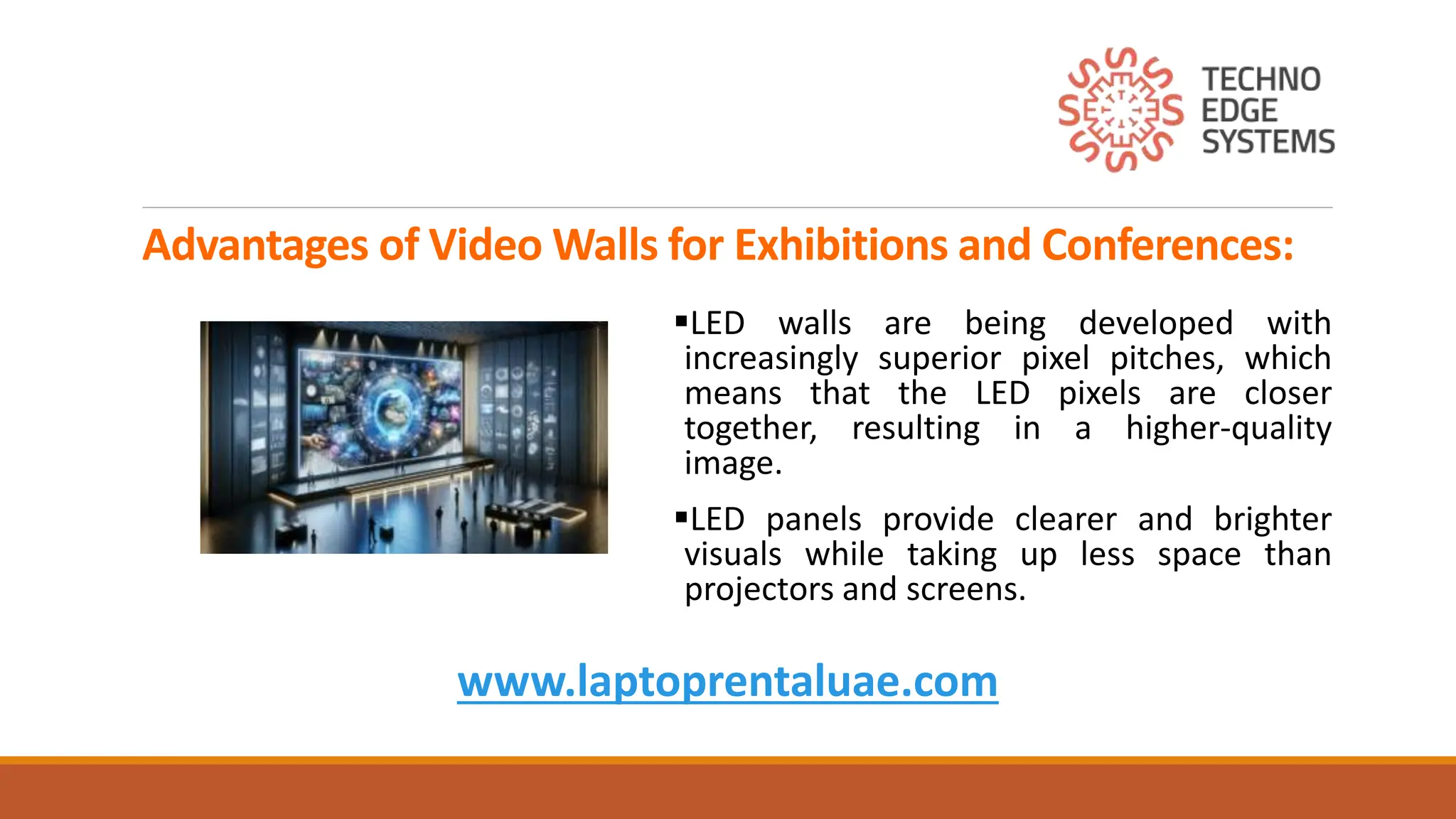 Advantages of Video Walls for Exhibitions and Conferences:
LED walls are being developed with
increasingly superior pixel pitches, which
means that the LED pixels are closer
together, resulting in a higher-quality
image.
LED panels provide clearer and brighter
visuals while taking up less space than
projectors and screens.
www.laptoprentaluae.com
 