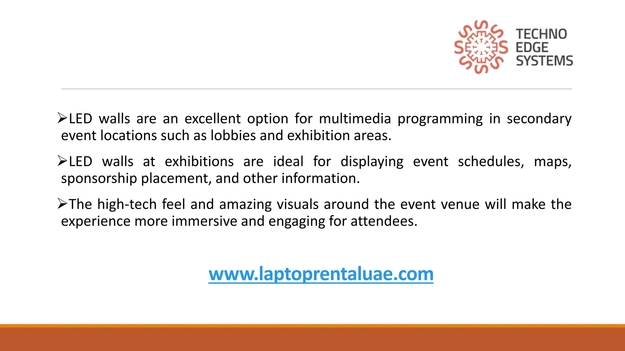 www.laptoprentaluae.com
LED walls are an excellent option for multimedia programming in secondary
event locations such as lobbies and exhibition areas.
LED walls at exhibitions are ideal for displaying event schedules, maps,
sponsorship placement, and other information.
The high-tech feel and amazing visuals around the event venue will make the
experience more immersive and engaging for attendees.
 