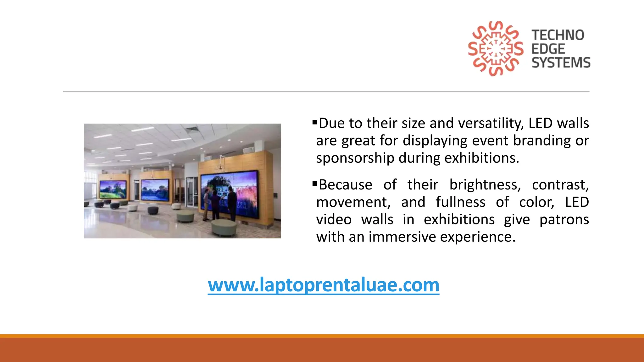 www.laptoprentaluae.com
Due to their size and versatility, LED walls
are great for displaying event branding or
sponsorship during exhibitions.
Because of their brightness, contrast,
movement, and fullness of color, LED
video walls in exhibitions give patrons
with an immersive experience.
 