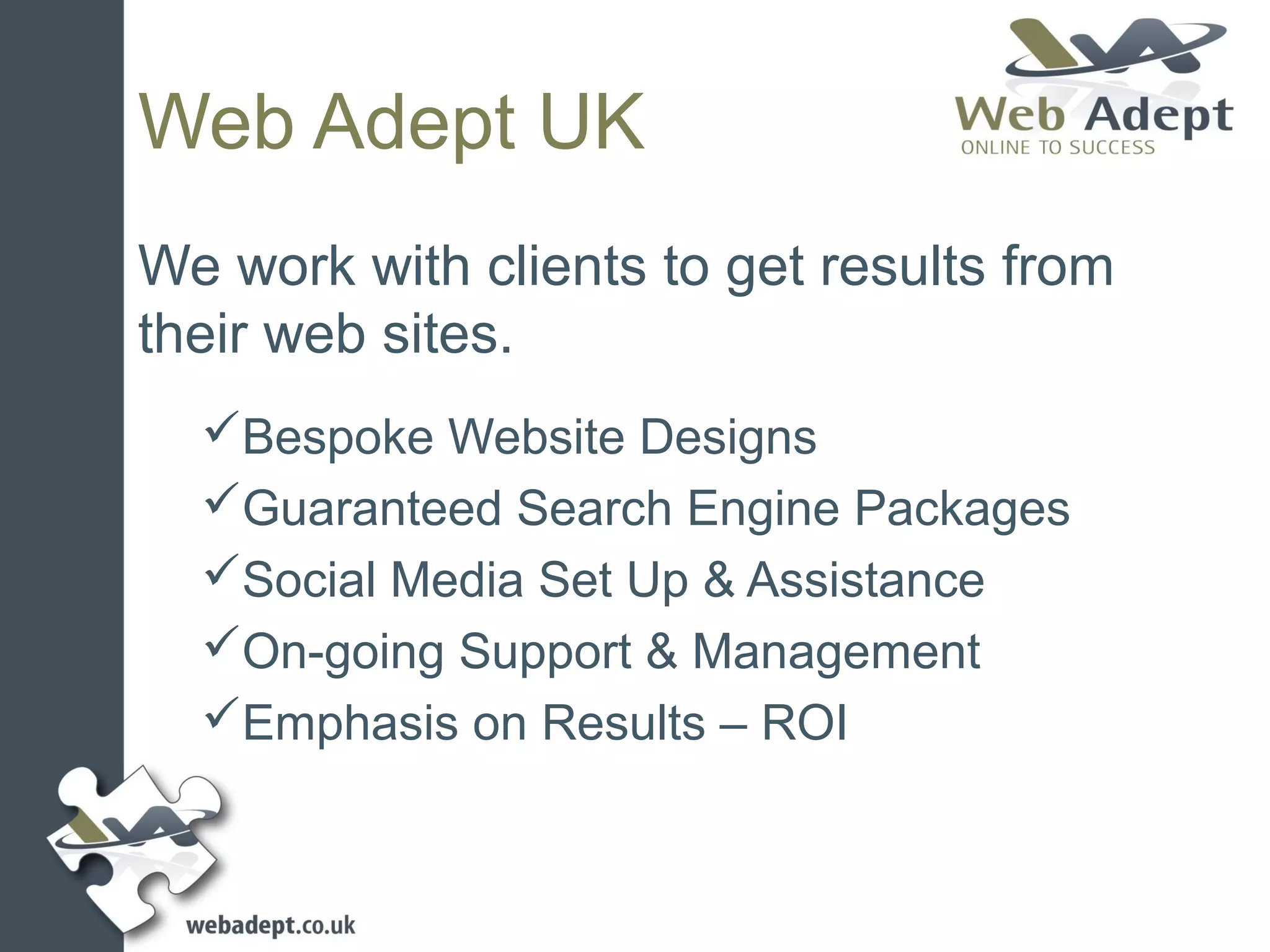 Web Adept UK
We work with clients to get results from
their web sites.
  Bespoke Website Designs
  Guaranteed Search Engine Packages
  Social Media Set Up & Assistance
  On-going Support & Management
  Emphasis on Results – ROI
 