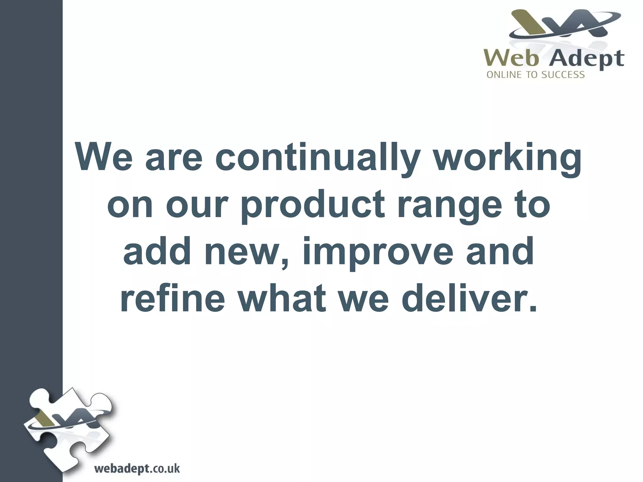 We are continually working
 on our product range to
  add new, improve and
  refine what we deliver.
 