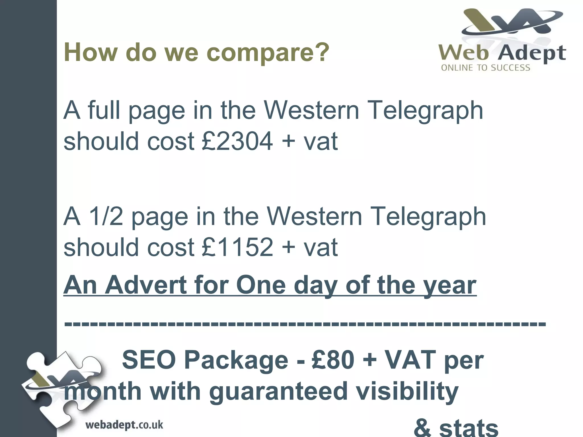 How do we compare?

A full page in the Western Telegraph
should cost £2304 + vat

A 1/2 page in the Western Telegraph
should cost £1152 + vat
An Advert for One day of the year
--------------------------------------------------------
       SEO Package - £80 + VAT per
month with guaranteed visibility
 