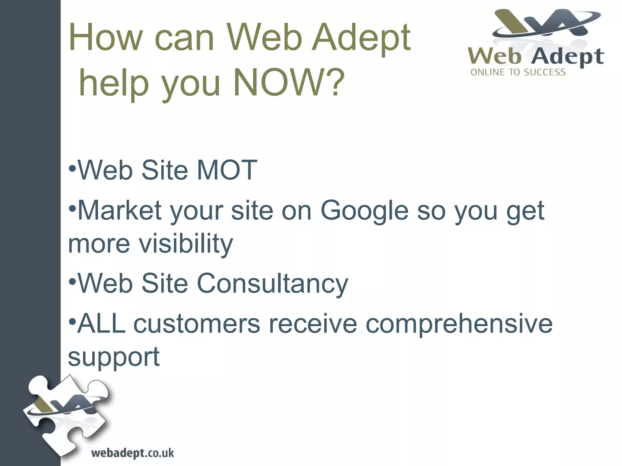 How can Web Adept
help you NOW?

•Web Site MOT
•Market your site on Google so you get
more visibility
•Web Site Consultancy
•ALL customers receive comprehensive
support
 