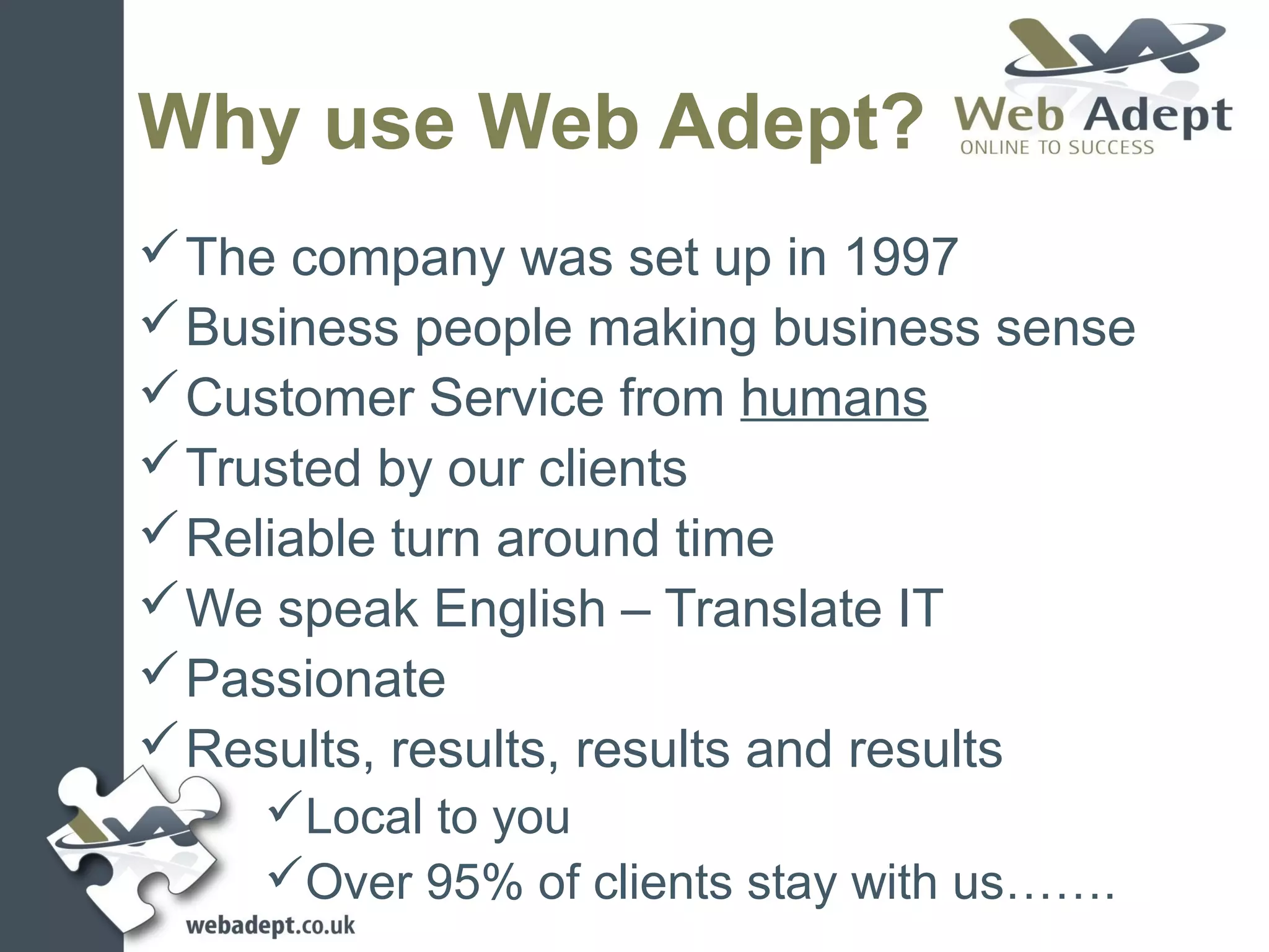 Why use Web Adept?
 The company was set up in 1997
 Business people making business sense
 Customer Service from humans
 Trusted by our clients
 Reliable turn around time
 We speak English – Translate IT
 Passionate
 Results, results, results and results
    Local to you
    Over 95% of clients stay with us…….
 