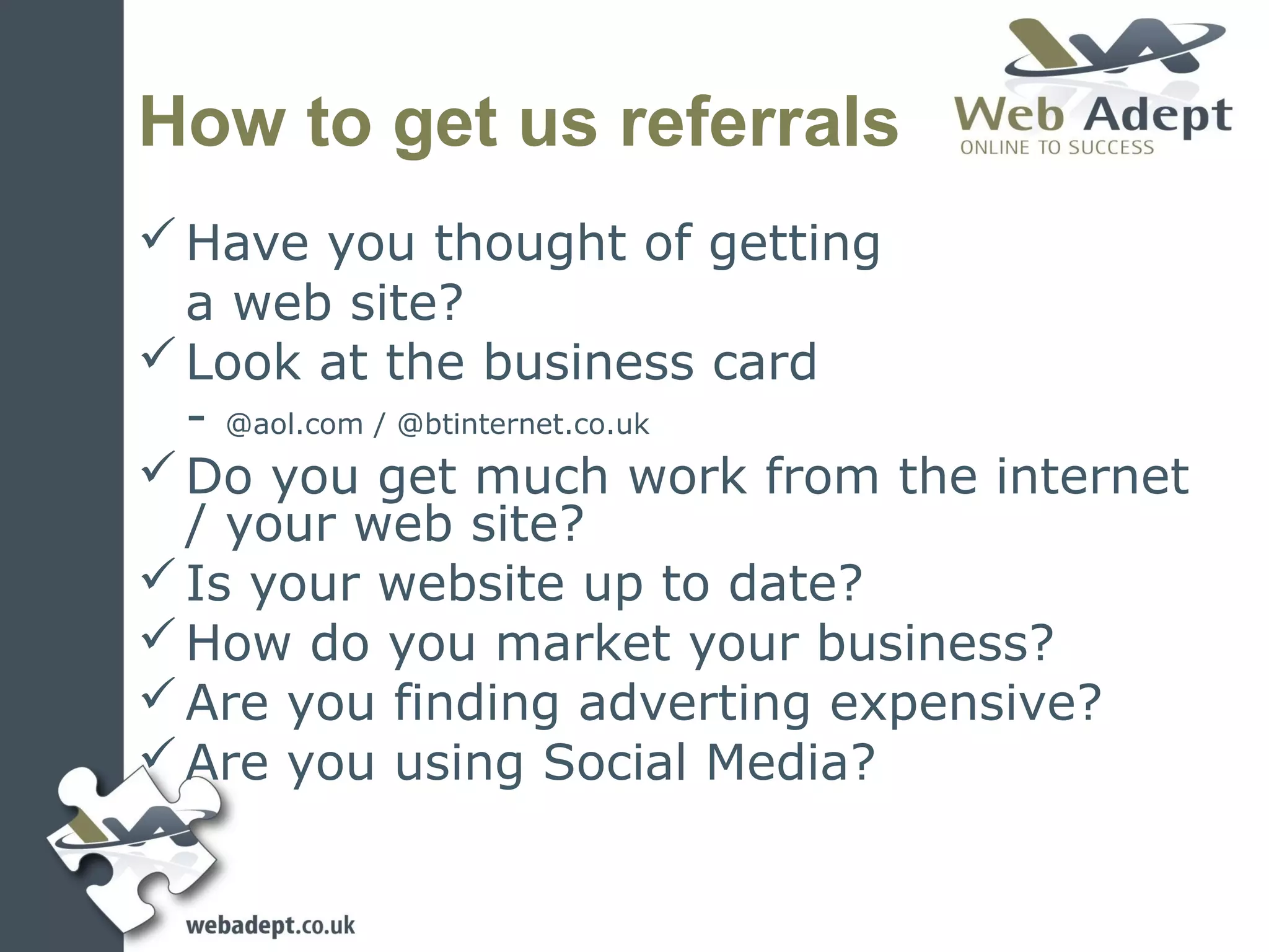 How to get us referrals
 Have you thought of getting
  a web site?
 Look at the business card
  - @aol.com / @btinternet.co.uk
 Do you get much work from the internet
  / your web site?
 Is your website up to date?
 How do you market your business?
 Are you finding adverting expensive?
 Are you using Social Media?
 
