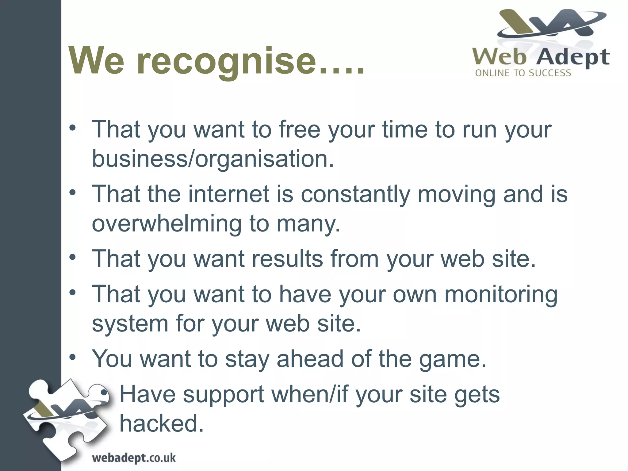 We recognise….
• That you want to free your time to run your
  business/organisation.
• That the internet is constantly moving and is
  overwhelming to many.
• That you want results from your web site.
• That you want to have your own monitoring
  system for your web site.
• You want to stay ahead of the game.
   • Have support when/if your site gets
     hacked.
 