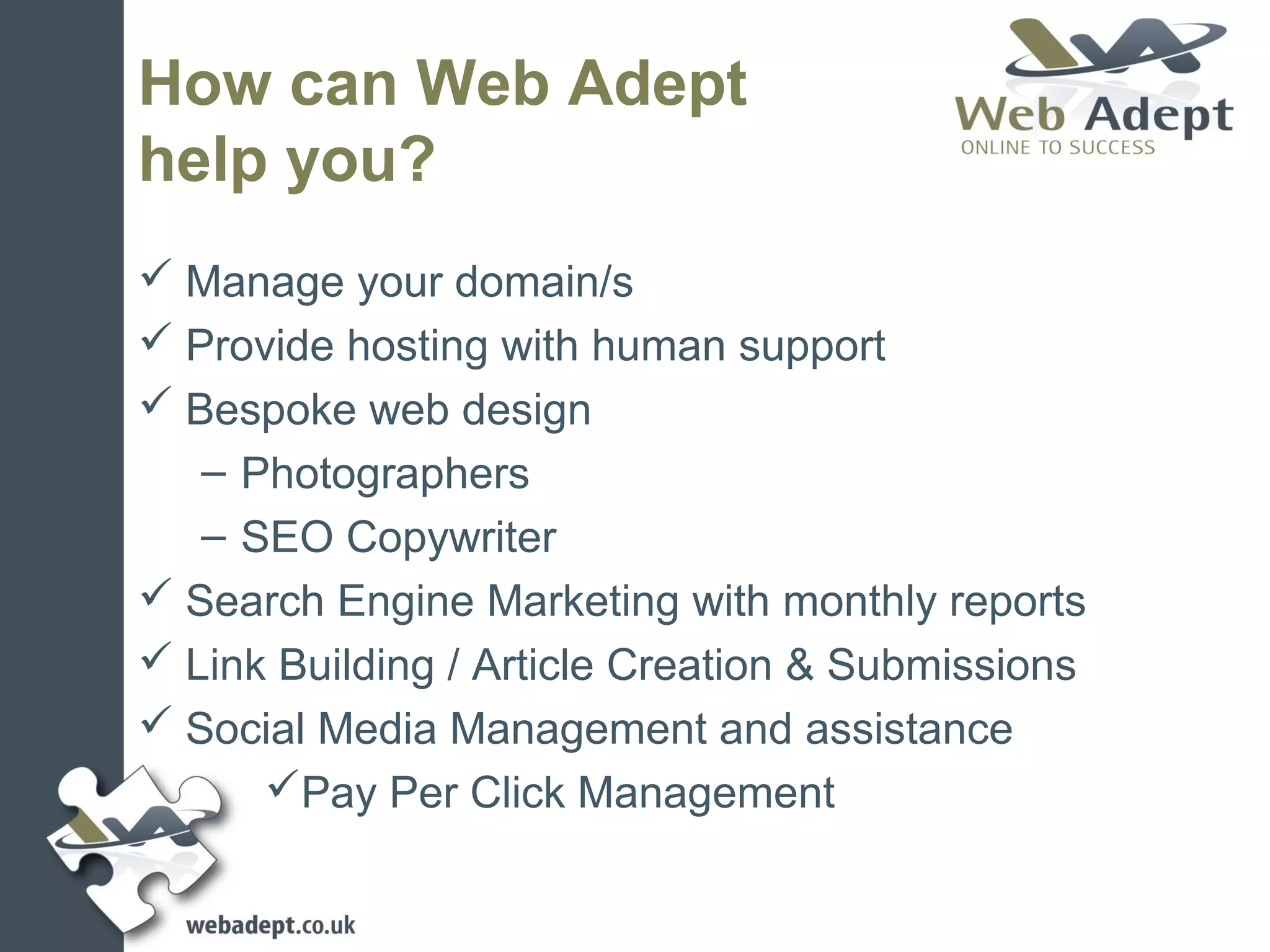 How can Web Adept
help you?
 Manage your domain/s
 Provide hosting with human support
 Bespoke web design
   – Photographers
   – SEO Copywriter
 Search Engine Marketing with monthly reports
 Link Building / Article Creation & Submissions
 Social Media Management and assistance
      Pay Per Click Management
 