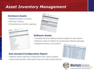 Asset Inventory Management Hardware Assets Detailed hardware inventory Warranty tracking Comprehensive monthly reporting Software Assets Complete list of all software patches applied to each system Software audits to identify all unauthorized software packages Detailed inventory of all systems Sub-standard Configuration Report Baseline Report identifies configurations that require updates Asset audits identify under-performing and under-utilized devices 