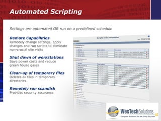 Automated Scripting Remote Capabilities Remotely change settings, apply changes and run scripts to eliminate non-crucial site visits Shut down of workstations Save power costs and reduce  green house gases Clean-up of temporary files Deletes all files in temporary directories Remotely run scandisk Provides security assurance Settings are automated OR run on a predefined schedule 