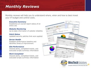 Monthly Reviews Executive Summary Establishes an overall report status of an entire site Website Monitoring Up-to-date information of website reliability Patch Status Updated security patches that were applied Server Health Establish performance baseline and  identifies areas of improvement Site Performance Cleared alerts, completed tickets, and executed scripts summary information  Work Completed Cleared alerts, completed tickets, and executed scripts summary information  Monthly reviews will help you to understand where, when and how to best invest your IT budget and control costs. 
