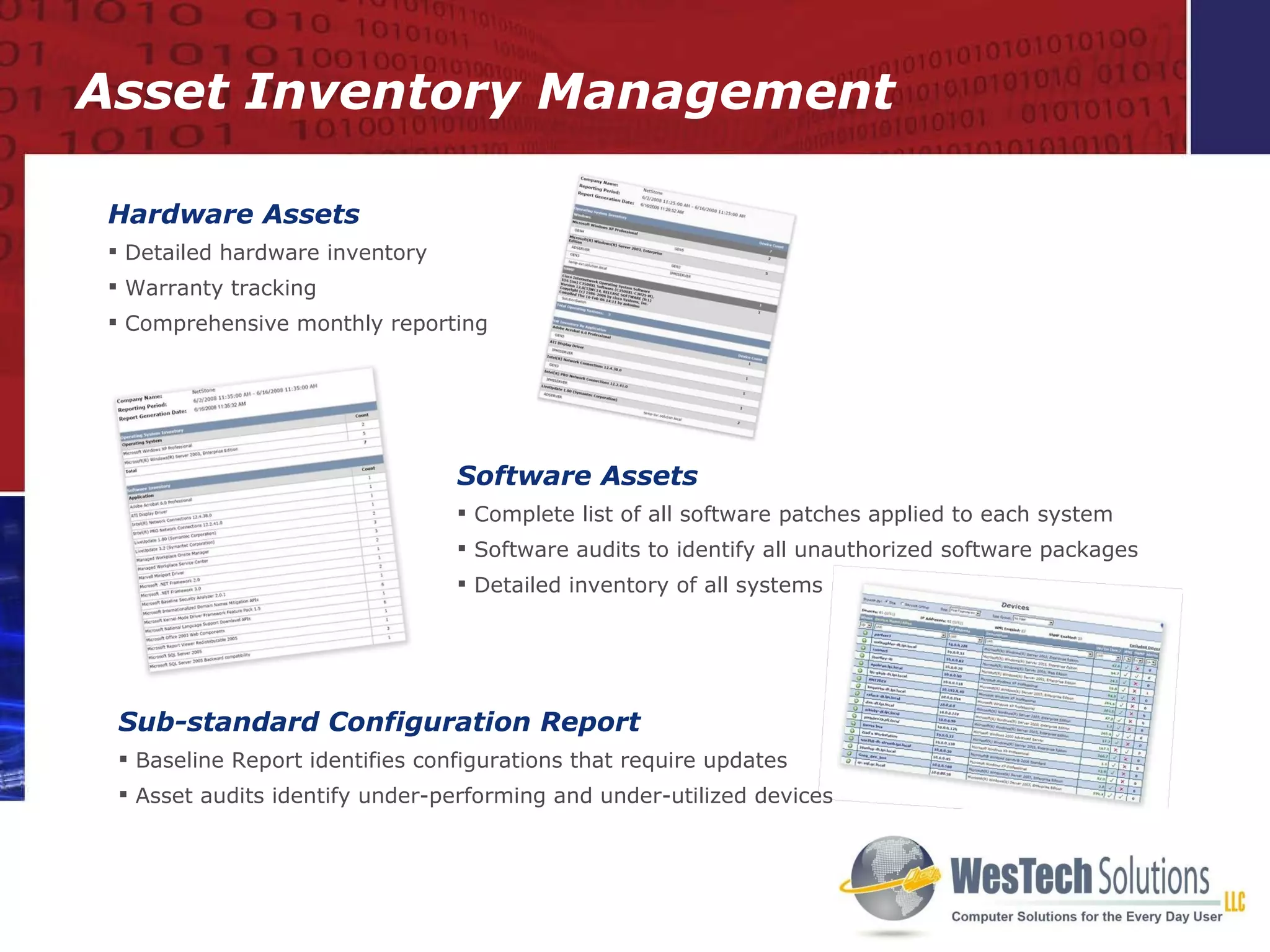 Asset Inventory Management Hardware Assets Detailed hardware inventory Warranty tracking Comprehensive monthly reporting Software Assets Complete list of all software patches applied to each system Software audits to identify all unauthorized software packages Detailed inventory of all systems Sub-standard Configuration Report Baseline Report identifies configurations that require updates Asset audits identify under-performing and under-utilized devices 