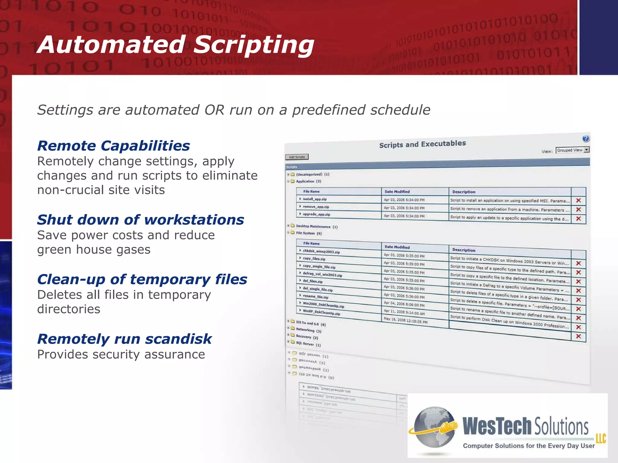 Automated Scripting Remote Capabilities Remotely change settings, apply changes and run scripts to eliminate non-crucial site visits Shut down of workstations Save power costs and reduce  green house gases Clean-up of temporary files Deletes all files in temporary directories Remotely run scandisk Provides security assurance Settings are automated OR run on a predefined schedule 