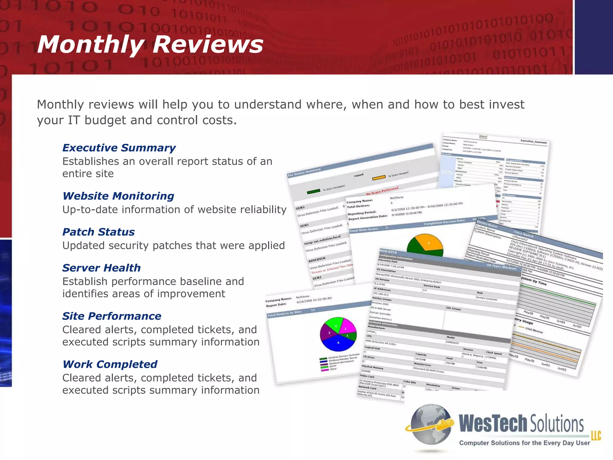 Monthly Reviews Executive Summary Establishes an overall report status of an entire site Website Monitoring Up-to-date information of website reliability Patch Status Updated security patches that were applied Server Health Establish performance baseline and  identifies areas of improvement Site Performance Cleared alerts, completed tickets, and executed scripts summary information  Work Completed Cleared alerts, completed tickets, and executed scripts summary information  Monthly reviews will help you to understand where, when and how to best invest your IT budget and control costs. 