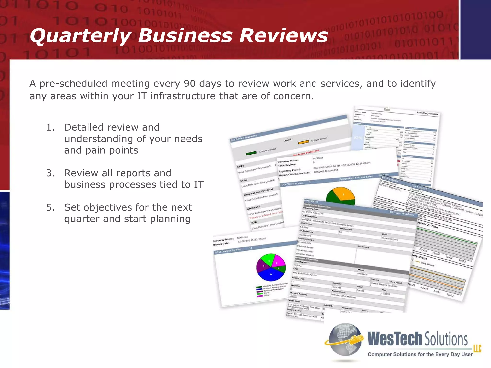 Quarterly Business Reviews A pre-scheduled meeting every 90 days to review work and services, and to identify any areas within your IT infrastructure that are of concern. Detailed review and understanding of your needs and pain points Review all reports and business processes tied to IT Set objectives for the next quarter and start planning 