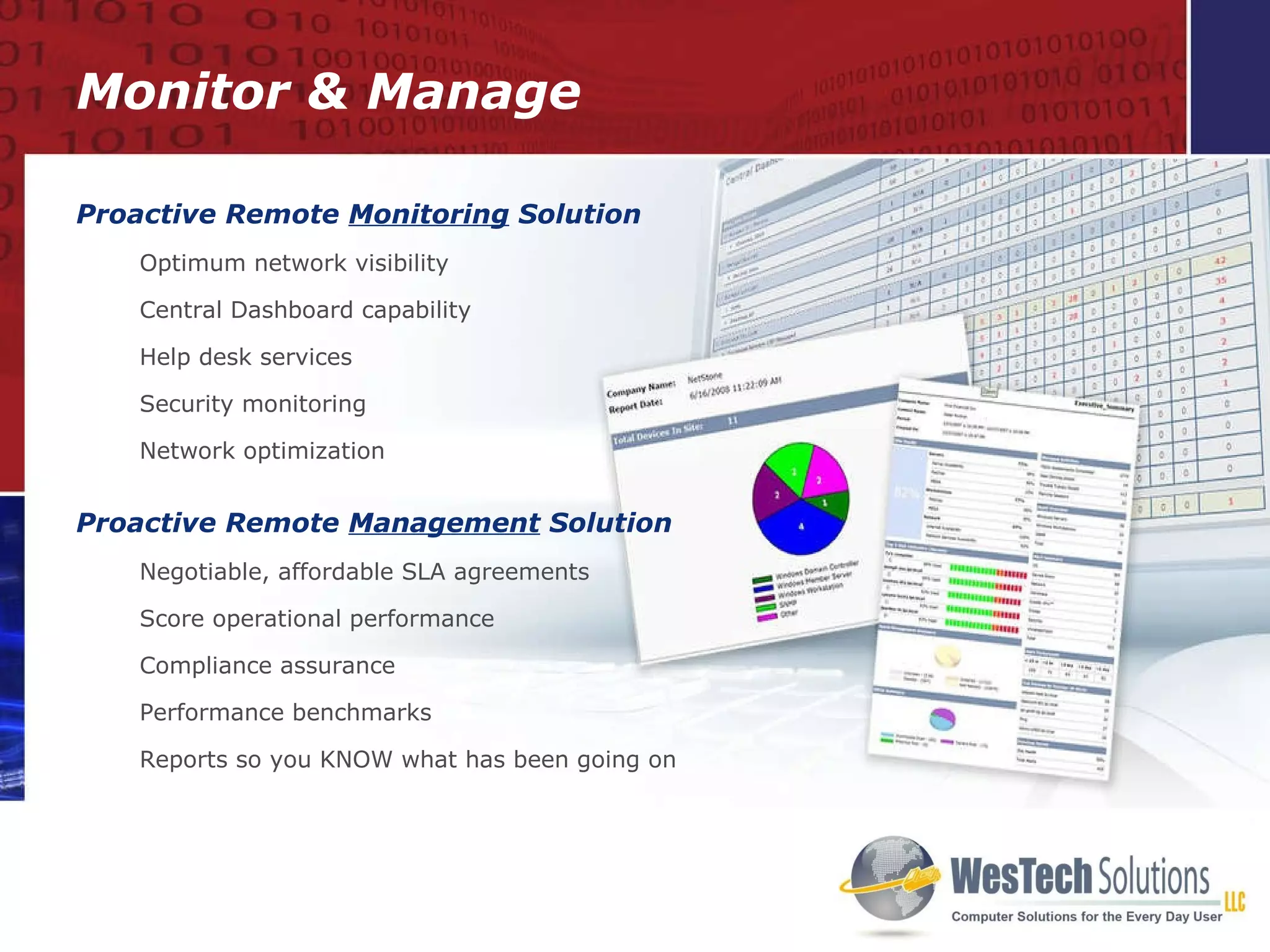 Monitor & Manage Proactive Remote  Monitoring  Solution Optimum network visibility Central Dashboard capability  Help desk services Security monitoring Network optimization Proactive Remote  Management  Solution Negotiable, affordable SLA agreements Score operational performance Compliance assurance Performance benchmarks Reports so you KNOW what has been going on 