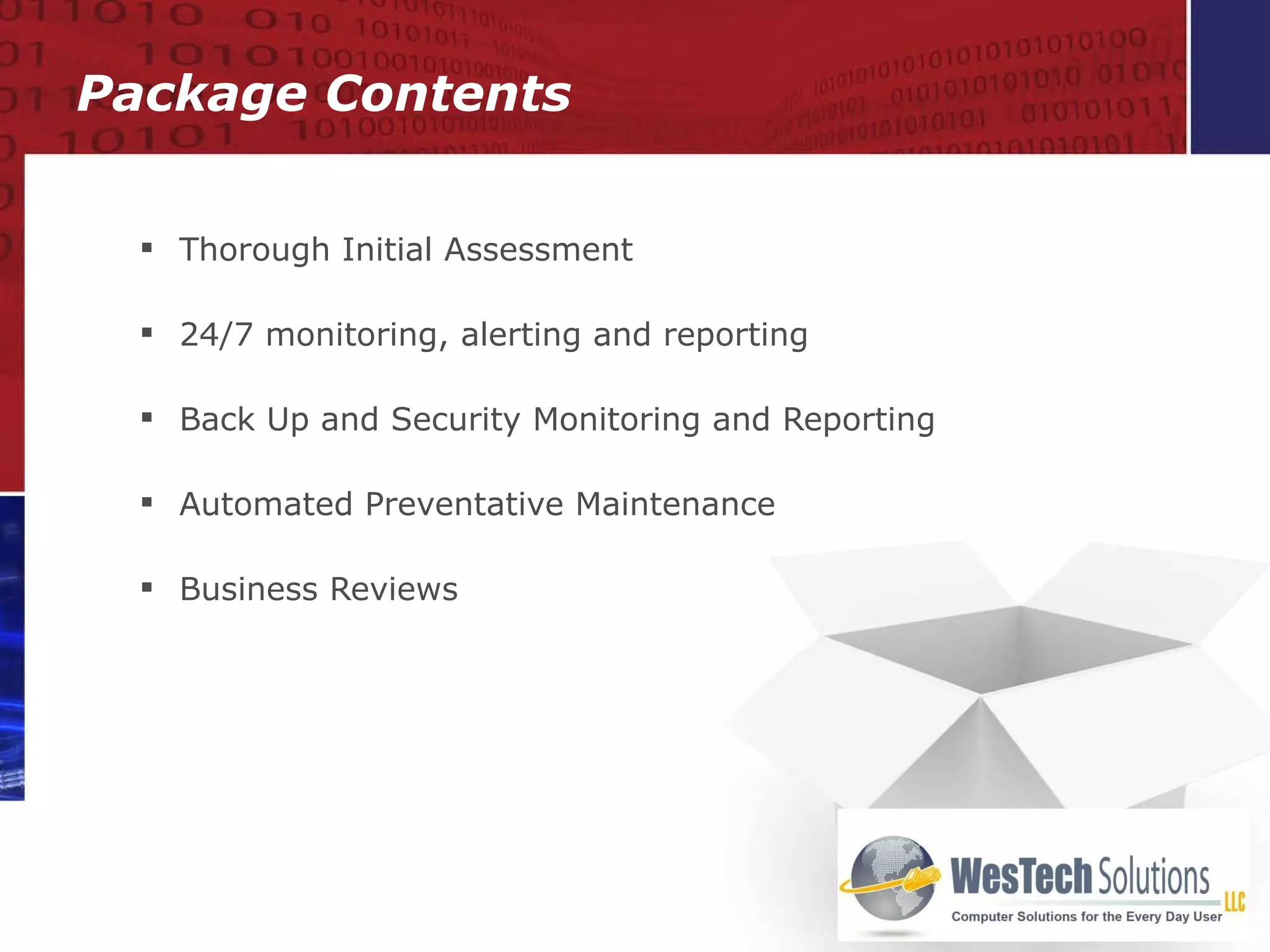 Thorough Initial Assessment   24/7 monitoring, alerting and reporting Back Up and Security Monitoring and Reporting Automated Preventative Maintenance Business Reviews Package Contents 