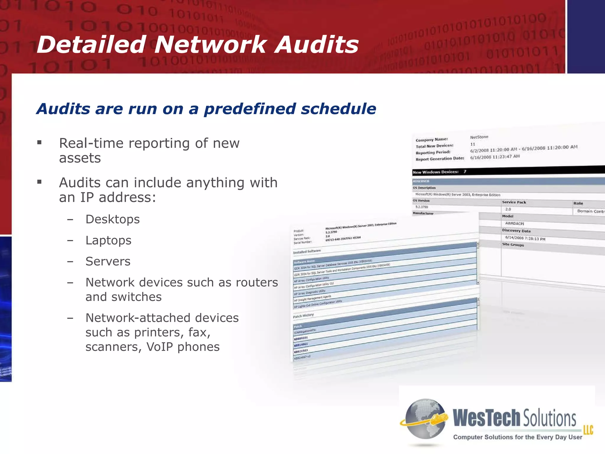 Real-time reporting of new assets Audits can include anything with an IP address: Desktops Laptops Servers Network devices such as routers and switches Network-attached devices  such as printers, fax,  scanners, VoIP phones Audits are run on a predefined schedule Detailed Network Audits 