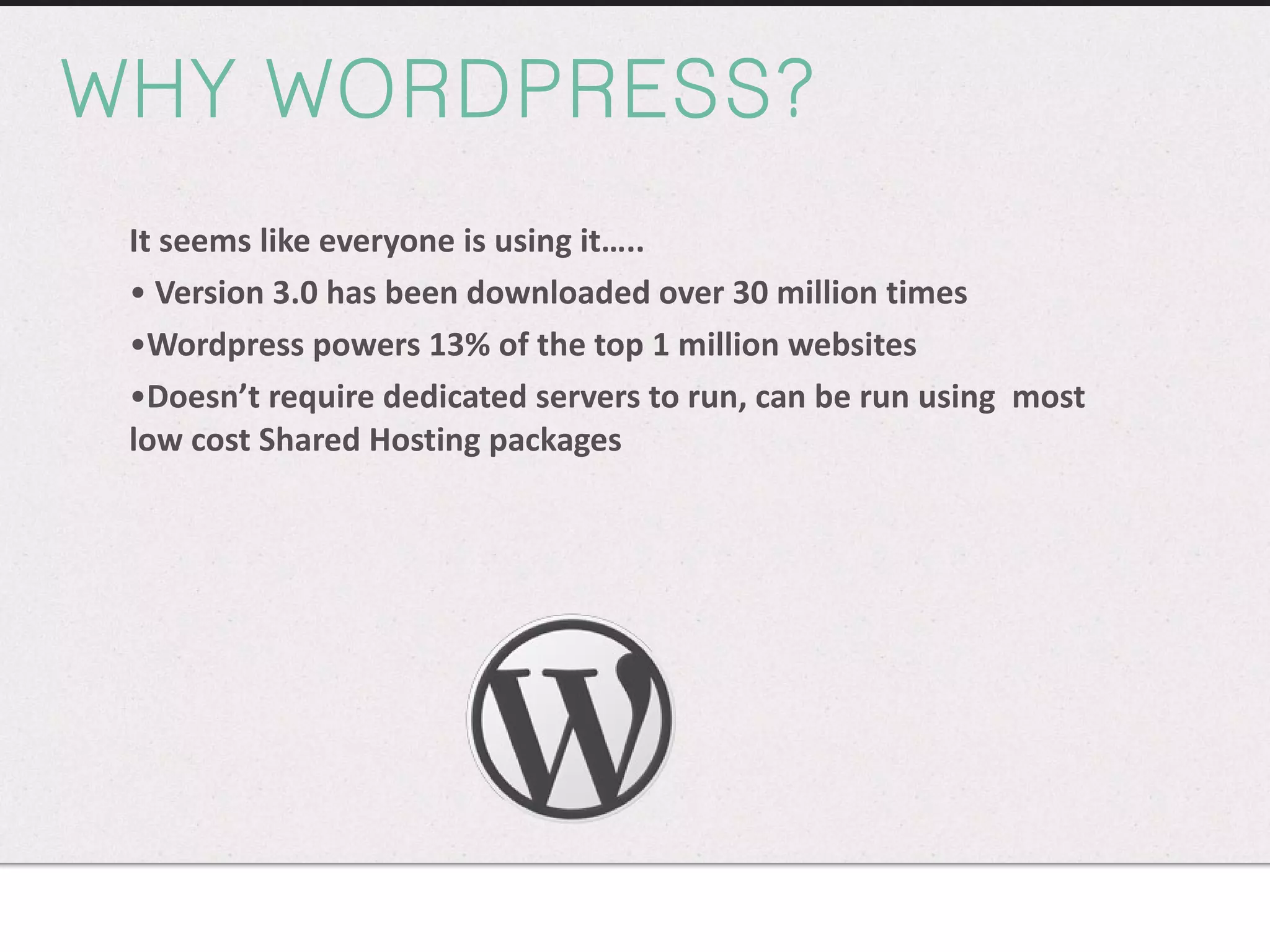 WHY WORDPRESS? It seems like everyone is using it….. Version 3.0 has been downloaded over 30 million times Wordpress powers 13% of the top 1 million websites Doesn’t require dedicated servers to run, can be run using  most low cost Shared Hosting packages  