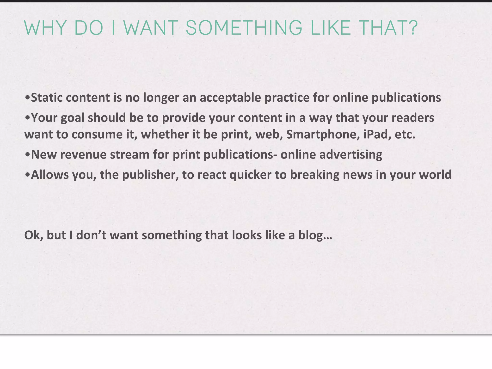 WHY DO I WANT SOMETHING LIKE THAT? Static content is no longer an acceptable practice for online publications Your goal should be to provide your content in a way that your readers want to consume it, whether it be print, web, Smartphone, iPad, etc. New revenue stream for print publications- online advertising Allows you, the publisher, to react quicker to breaking news in your world Ok, but I don’t want something that looks like a blog… 